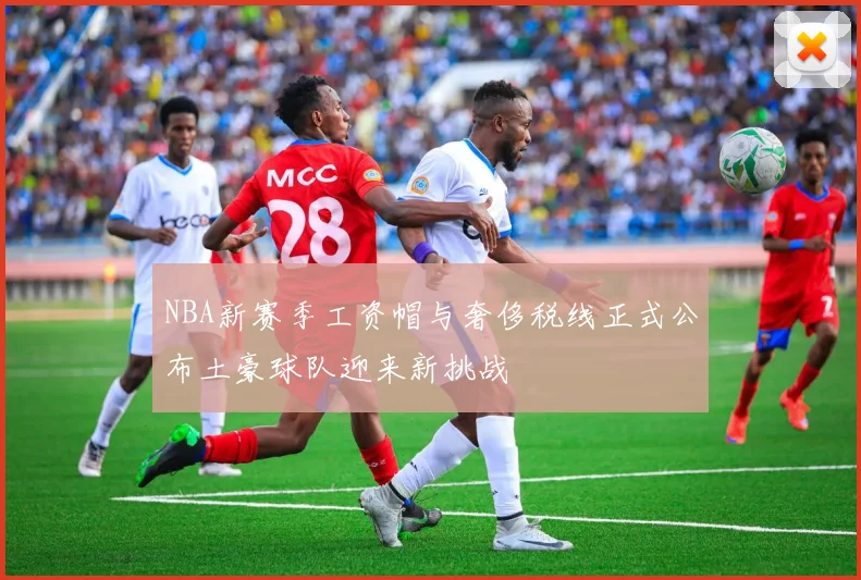 NBA新赛季工资帽与奢侈税线正式公布土豪球队迎来新挑战