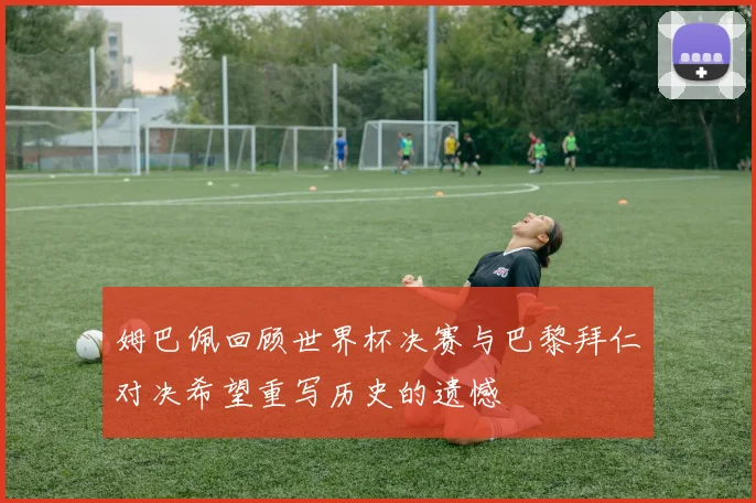 姆巴佩回顾世界杯决赛与巴黎拜仁对决希望重写历史的遗憾