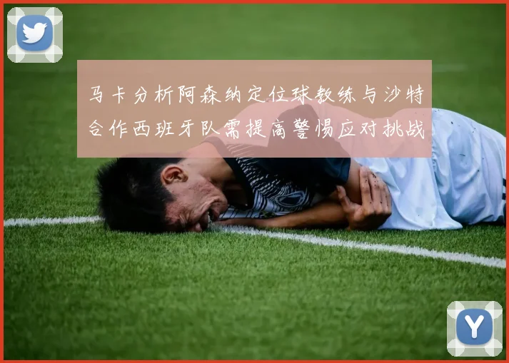 马卡分析阿森纳定位球教练与沙特合作西班牙队需提高警惕应对挑战