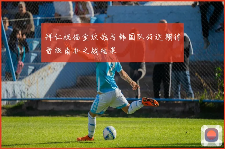 拜仁祝福金玟哉与韩国队好运期待晋级南非之战结果