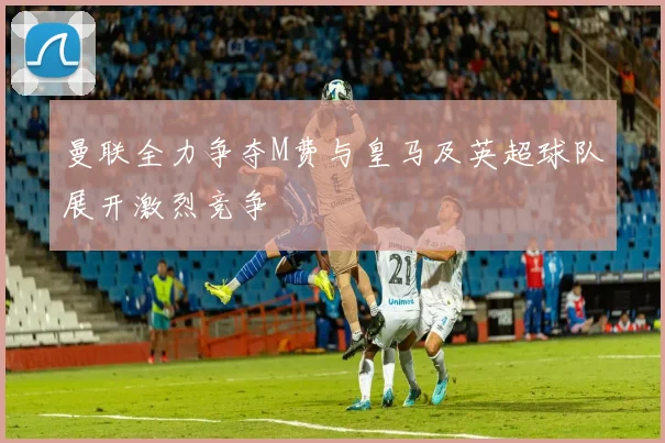 曼联全力争夺M费与皇马及英超球队展开激烈竞争