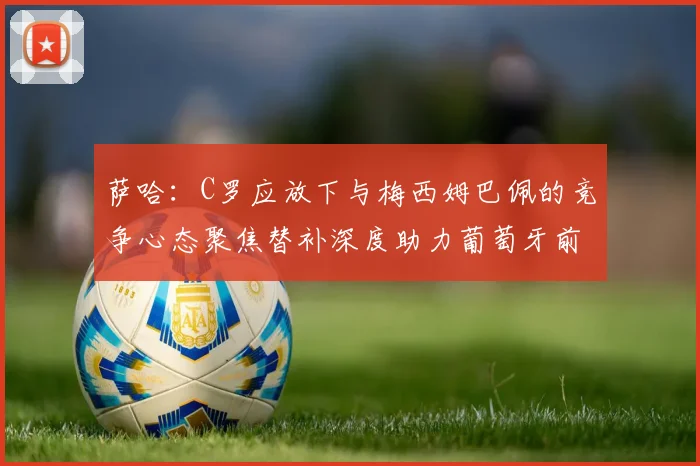 萨哈：C罗应放下与梅西姆巴佩的竞争心态聚焦替补深度助力葡萄牙前行