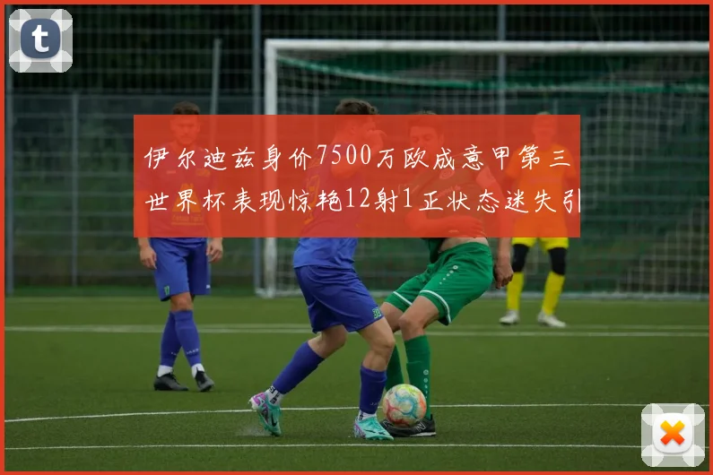 伊尔迪兹身价7500万欧成意甲第三世界杯表现惊艳12射1正状态迷失引发关注