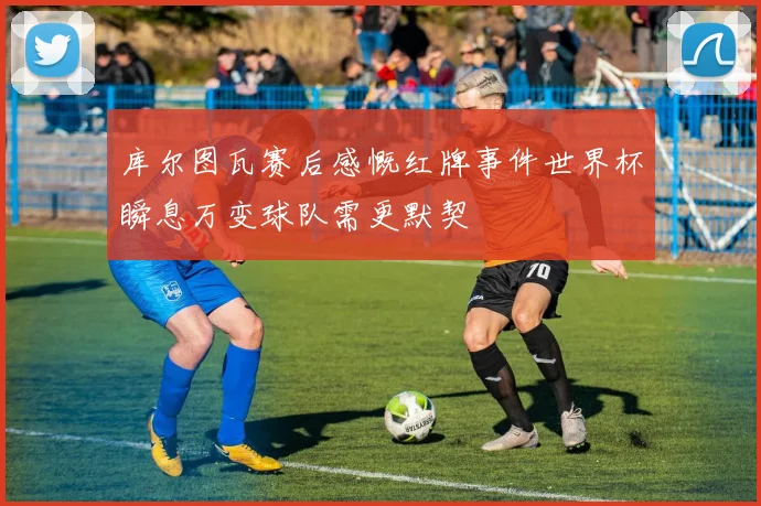 库尔图瓦赛后感慨红牌事件世界杯瞬息万变球队需更默契