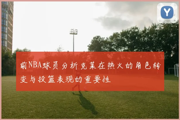 前NBA球员分析克莱在热火的角色转变与投篮表现的重要性