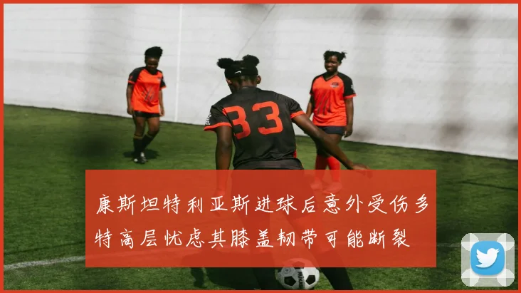 康斯坦特利亚斯进球后意外受伤多特高层忧虑其膝盖韧带可能断裂