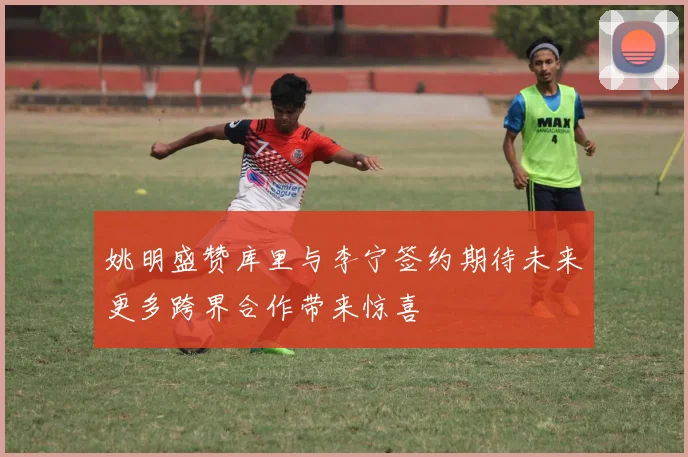 姚明盛赞库里与李宁签约期待未来更多跨界合作带来惊喜