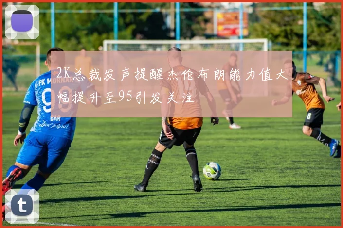 2K总裁发声提醒杰伦布朗能力值大幅提升至95引发关注