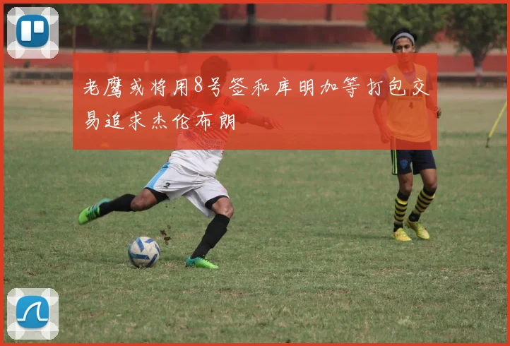 老鹰或将用8号签和库明加等打包交易追求杰伦布朗